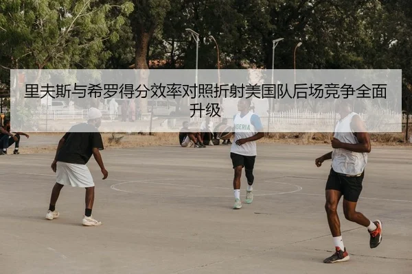 里夫斯与希罗得分效率对照折射美国队后场竞争全面升级